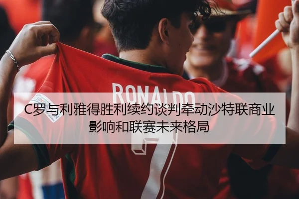 C罗与利雅得胜利续约谈判牵动沙特联商业影响和联赛未来格局